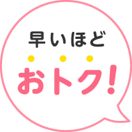 早いほどおトク！